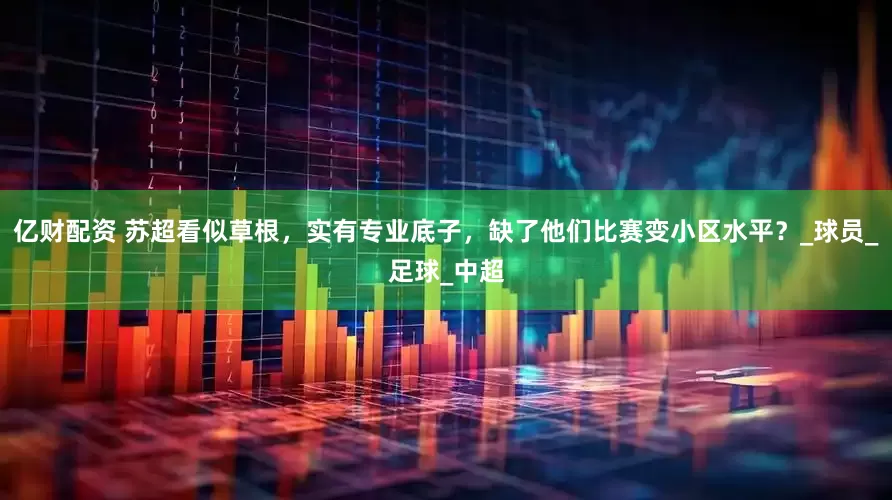 亿财配资 苏超看似草根，实有专业底子，缺了他们比赛变小区水平？_球员_足球_中超