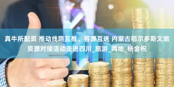 真牛所配资 推动线路互推、客源互送 内蒙古鄂尔多斯文旅资源对接活动走进四川_旅游_两地_杨金祝