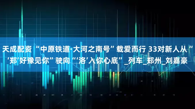 天成配资 “中原铁道·大河之南号”载爱而行 33对新人从“‘郑’好豫见你”驶向“‘洛’入你心底”_列车_郑州_刘嘉豪